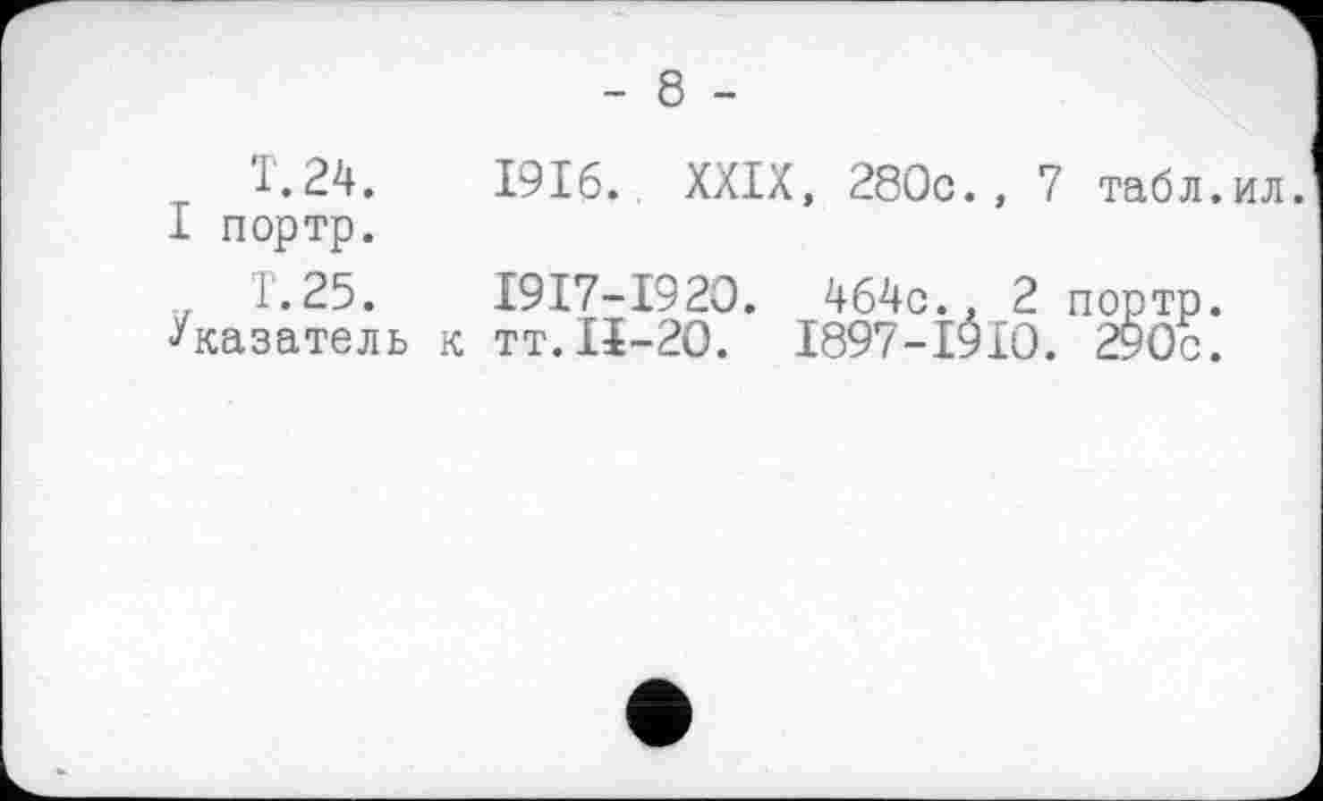 ﻿- 8 -
T.24.	1916.. XXIX, 280c., 7 табл.ил.
I портр.
1.25.	I9I7-I920. 464c., 2 портр.
Указатель к тт. IÏ-20. 1897-1910. 290с.